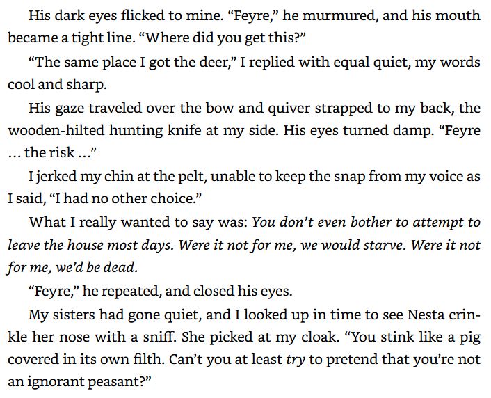 His dark eyes flicked to mine. “Feyre,” he murmured, and his mouth
became a tight line. “Where did you get this?”

“The same place 1 got the deer,” I replied with equal quiet, my words
cool and sharp.

His gaze traveled over the bow and quiver strapped to my back, the
wooden-hilted hunting knife at my side. His eyes turned damp. “Feyre
... therisk...”

Ijerked my chin at the pelt, unable to keep the snap from my voice as
I said, “I had no other choice.”

What I really wanted to say was: You don't even bother to attempt to
leave the house most days. Were it not for me, we would starve. Were it not
for me, we'd be dead.

“Feyre” he repeated, and closed his eyes.

My sisters had gone quiet, and 1 looked up in time to see Nesta crin-
kle her nose with a sniff. She picked at my cloak. “You stink like a pig
covered in its own filth. Can't you at least try to pretend that yowre not
an ignorant peasant>”